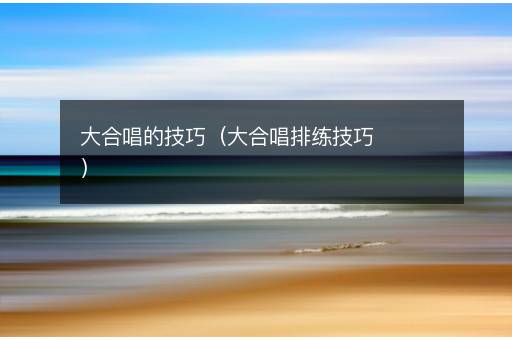 大合唱的技巧（大合唱排练技巧）